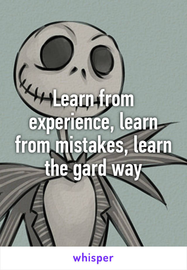 Learn from experience, learn from mistakes, learn the gard way