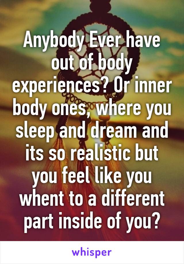 Anybody Ever have out of body experiences? Or inner body ones, where you sleep and dream and its so realistic but you feel like you whent to a different part inside of you?