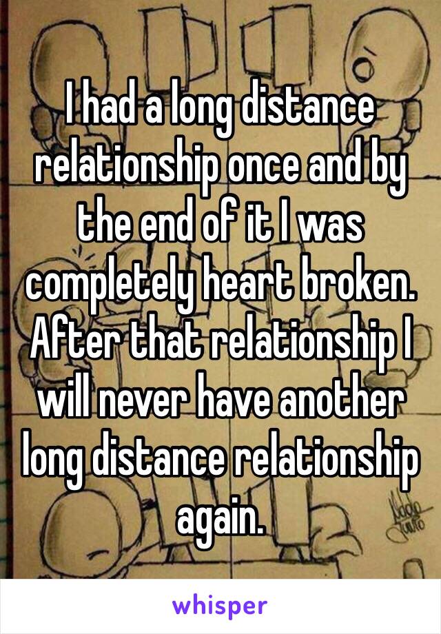 I had a long distance relationship once and by the end of it I was completely heart broken. After that relationship I will never have another long distance relationship again.