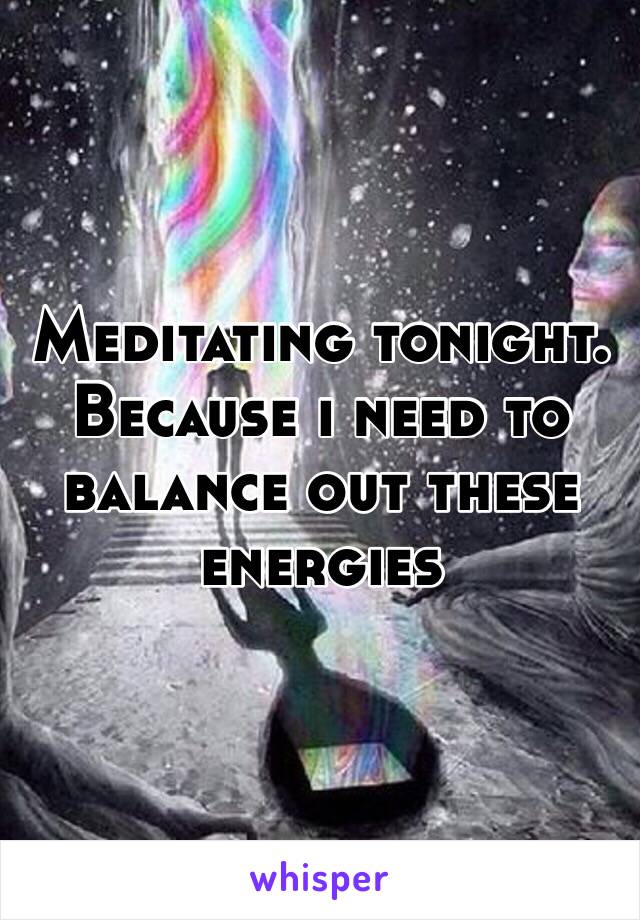 Meditating tonight. 
Because i need to balance out these energies
