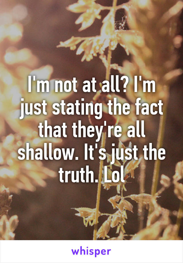 I'm not at all? I'm just stating the fact that they're all shallow. It's just the truth. Lol
