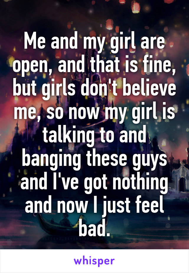Me and my girl are open, and that is fine, but girls don't believe me, so now my girl is talking to and banging these guys and I've got nothing and now I just feel bad.