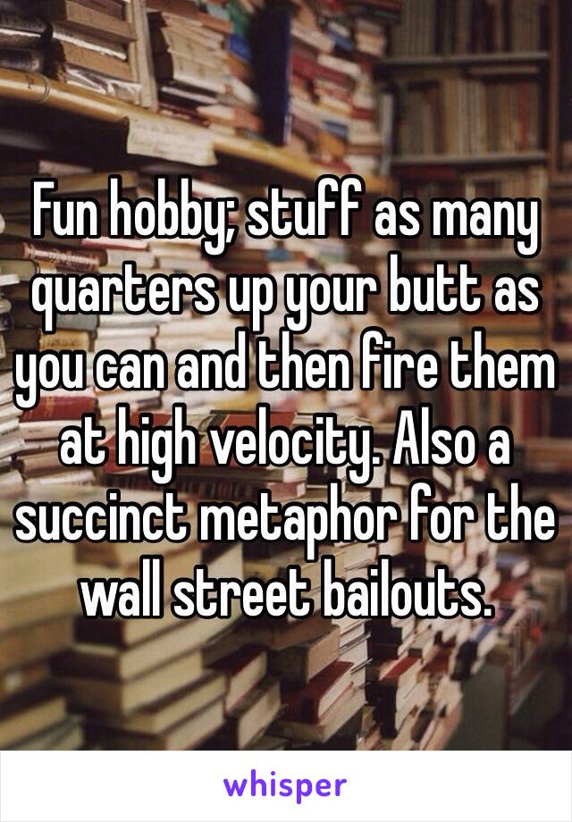 Fun hobby; stuff as many quarters up your butt as you can and then fire them at high velocity. Also a succinct metaphor for the wall street bailouts.