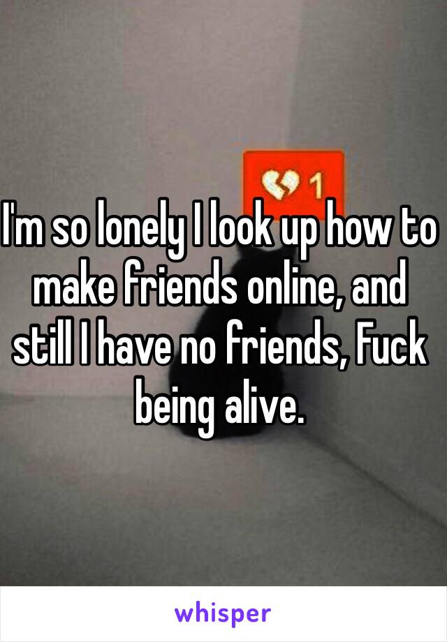 I'm so lonely I look up how to make friends online, and still I have no friends, Fuck being alive.