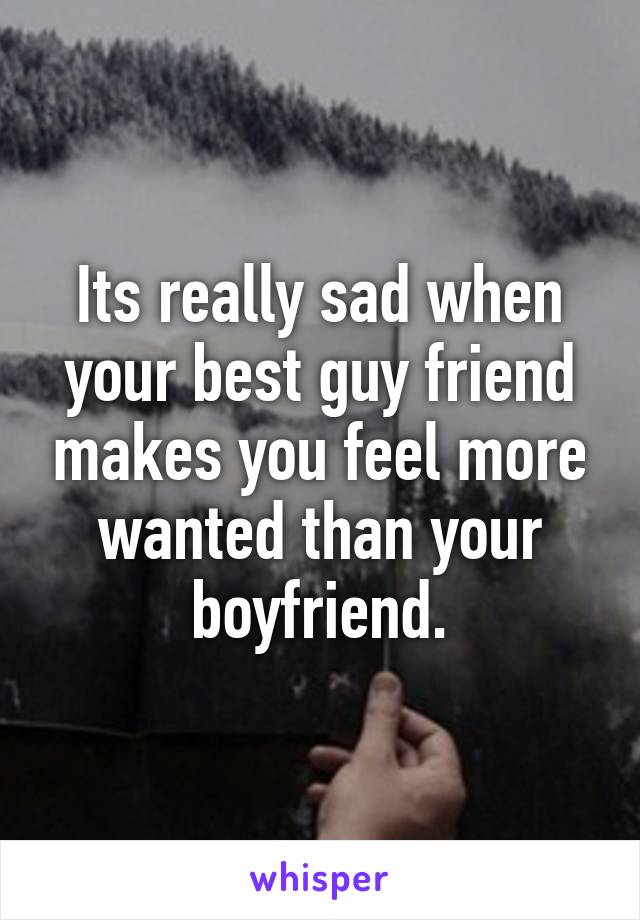 Its really sad when your best guy friend makes you feel more wanted than your boyfriend.