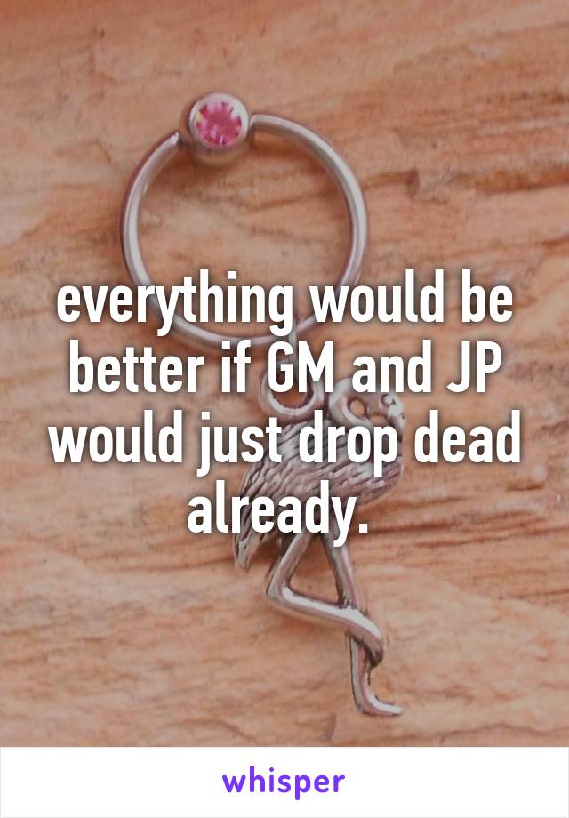 everything would be better if GM and JP would just drop dead already. 