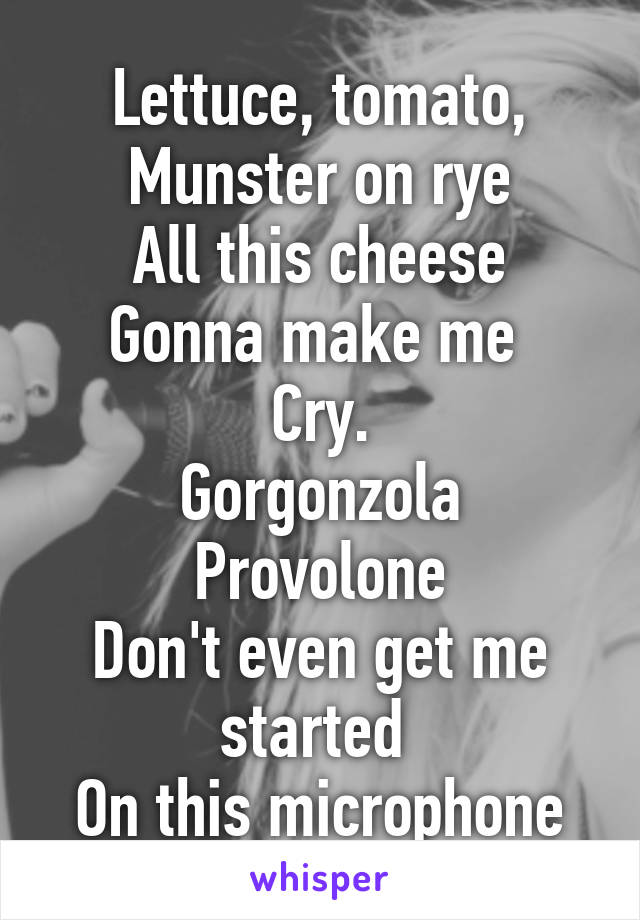Lettuce, tomato, Munster on rye
All this cheese
Gonna make me 
Cry.
Gorgonzola
Provolone
Don't even get me started 
On this microphone