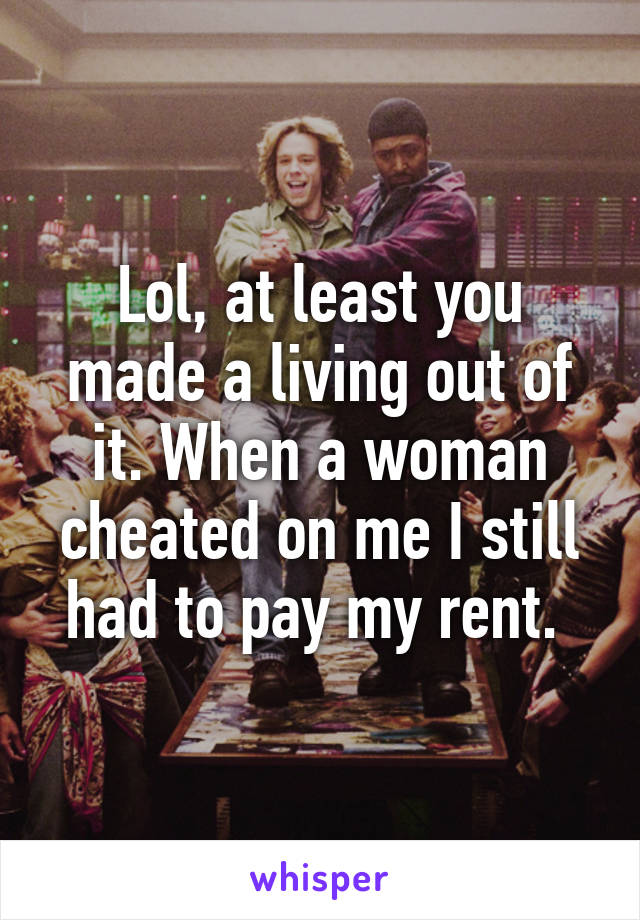 Lol, at least you made a living out of it. When a woman cheated on me I still had to pay my rent. 