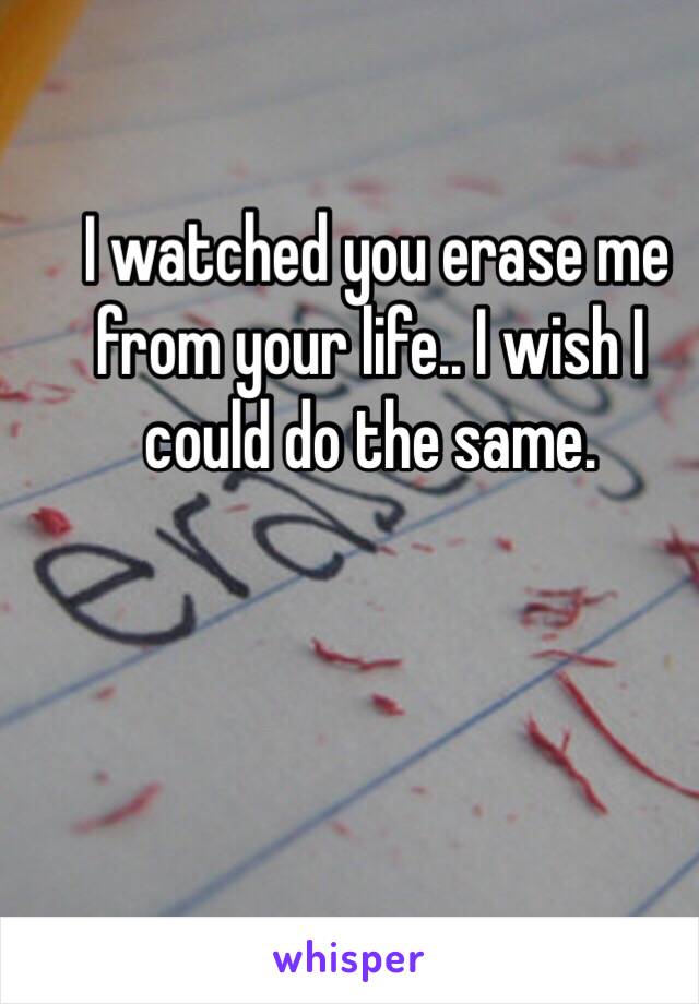  I watched you erase me from your life.. I wish I could do the same. 