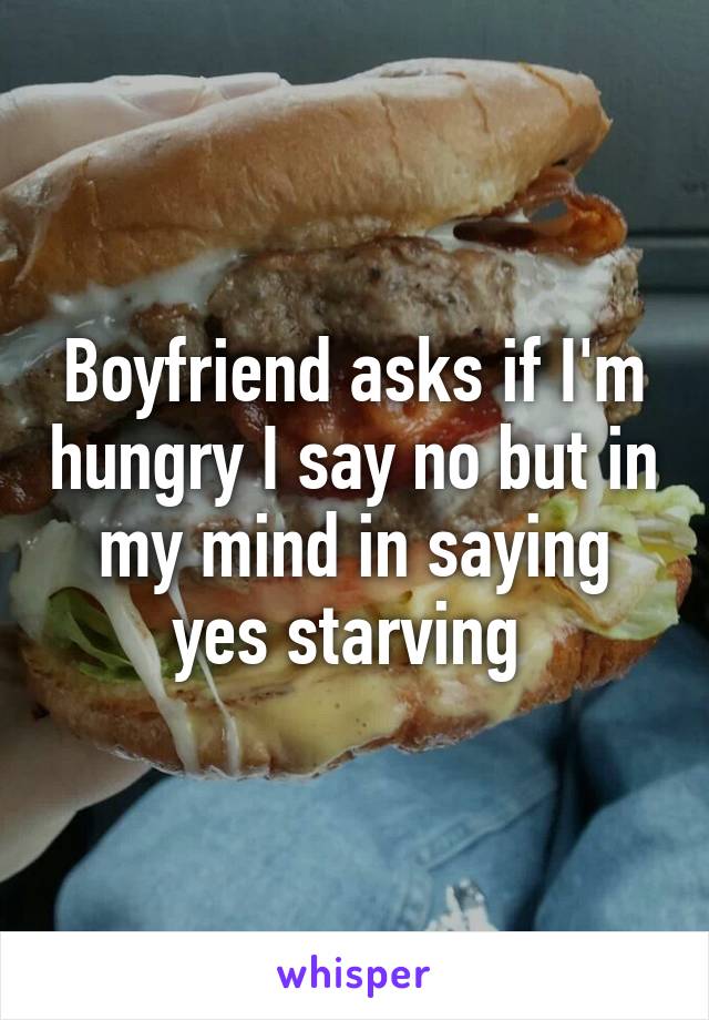 Boyfriend asks if I'm hungry I say no but in my mind in saying yes starving 