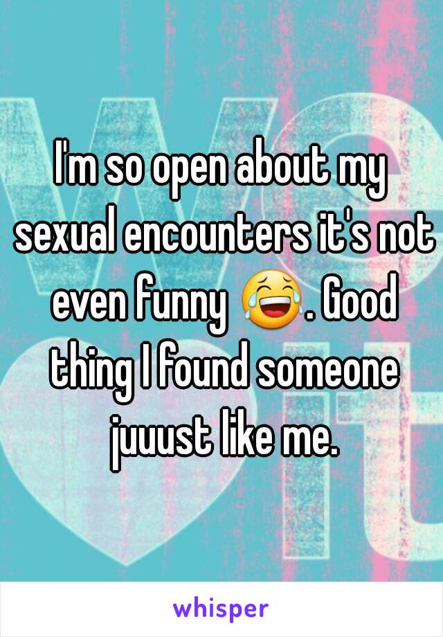 I'm so open about my sexual encounters it's not even funny 😂. Good thing I found someone juuust like me.