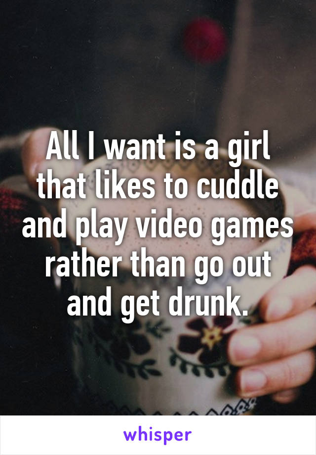All I want is a girl that likes to cuddle and play video games rather than go out and get drunk.