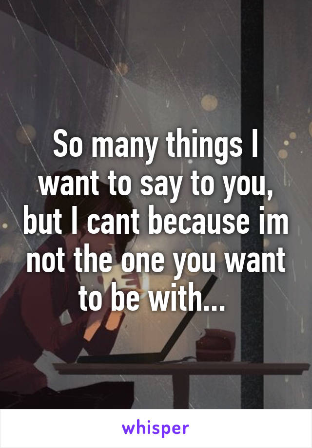 So many things I want to say to you, but I cant because im not the one you want to be with... 