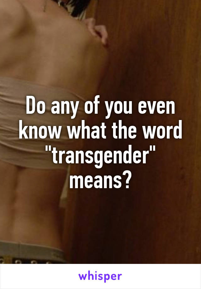Do any of you even know what the word "transgender" means?