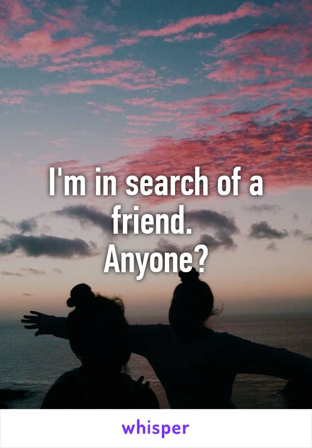 I'm in search of a friend. 
Anyone?