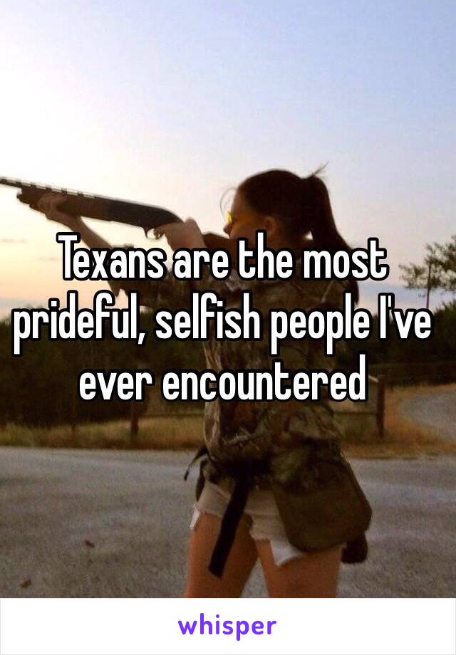 Texans are the most prideful, selfish people I've ever encountered