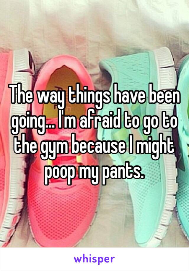 The way things have been going... I'm afraid to go to the gym because I might poop my pants. 