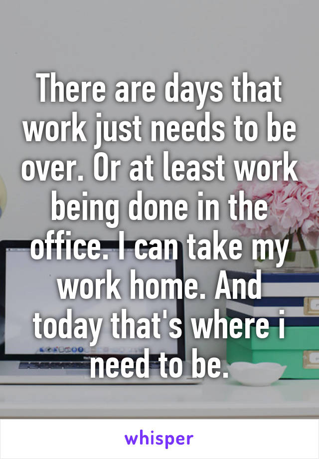 There are days that work just needs to be over. Or at least work being done in the office. I can take my work home. And today that's where i need to be.