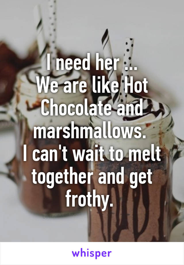 I need her ...
We are like Hot Chocolate and marshmallows. 
I can't wait to melt together and get frothy. 