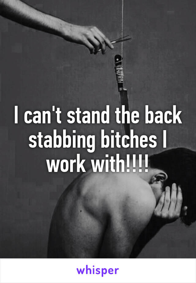 I can't stand the back stabbing bitches I work with!!!!