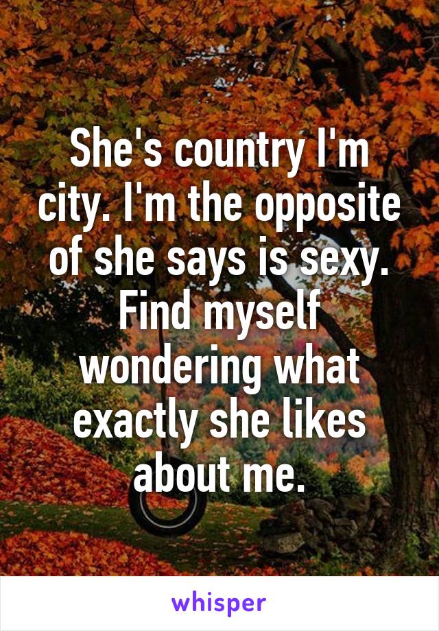 She's country I'm city. I'm the opposite of she says is sexy. Find myself wondering what exactly she likes about me.