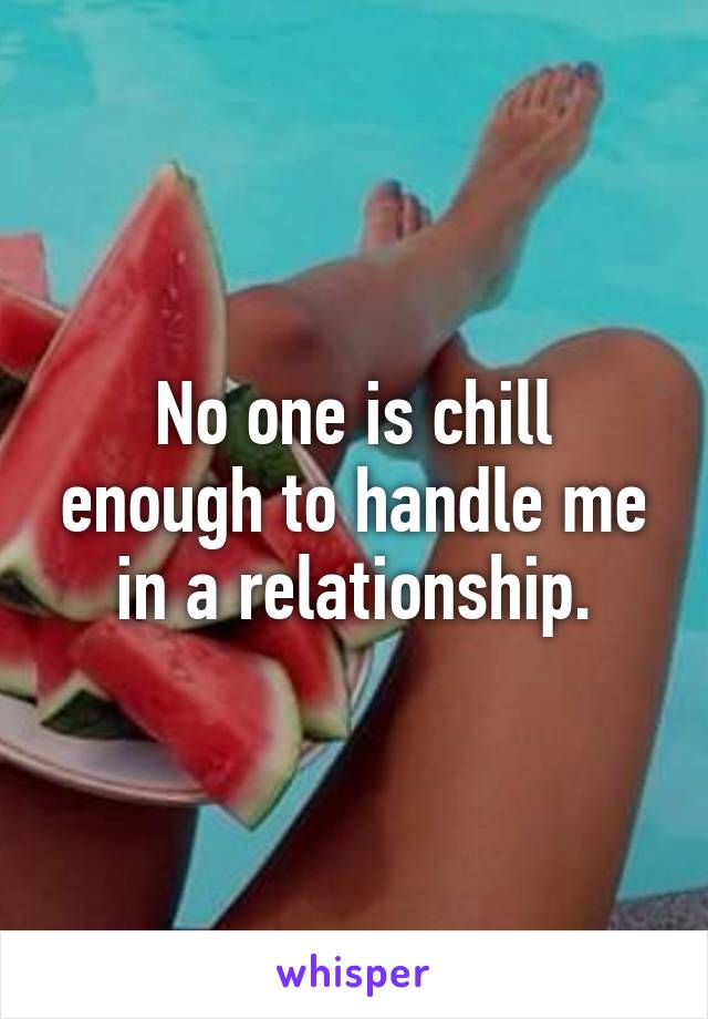 No one is chill enough to handle me in a relationship.