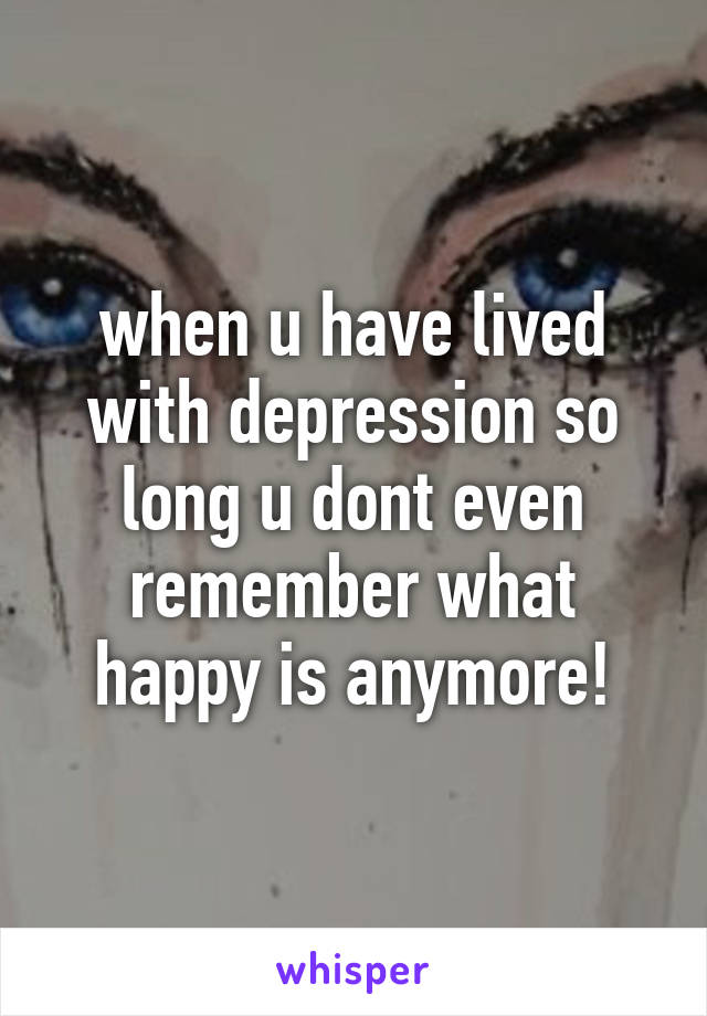 when u have lived with depression so long u dont even remember what happy is anymore!