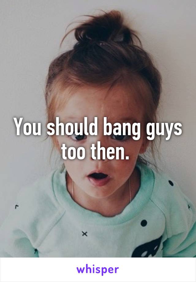 You should bang guys too then. 