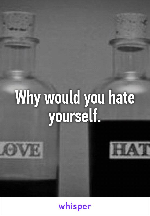 Why would you hate yourself.