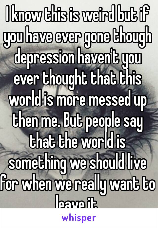 I know this is weird but if you have ever gone though depression haven't you ever thought that this world is more messed up then me. But people say that the world is something we should live for when we really want to leave it.