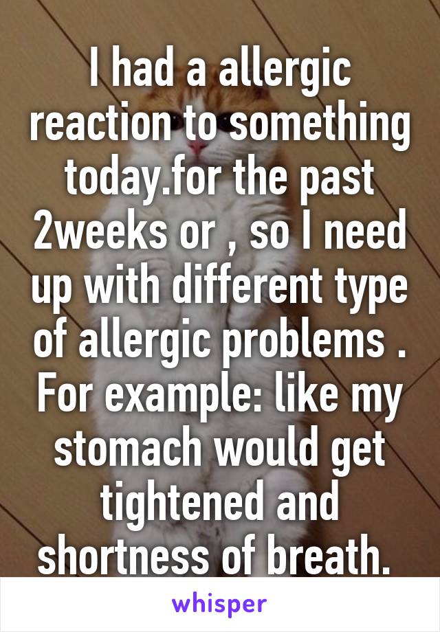 I had a allergic reaction to something today.for the past 2weeks or , so I need up with different type of allergic problems . For example: like my stomach would get tightened and shortness of breath. 
