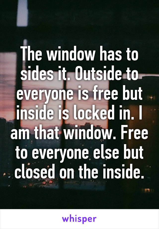 The window has to sides it. Outside to everyone is free but inside is locked in. I am that window. Free to everyone else but closed on the inside.