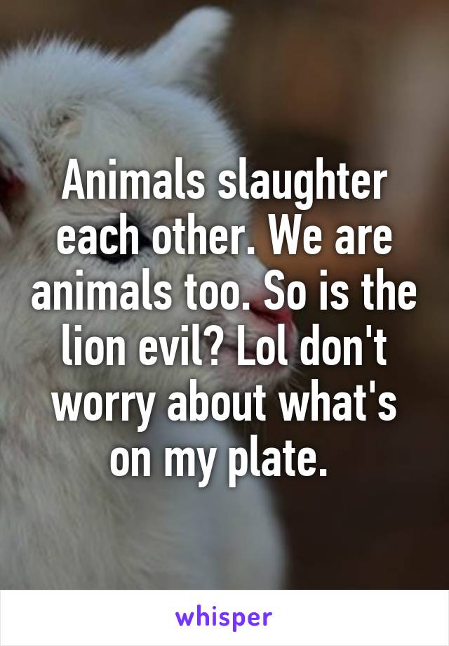 Animals slaughter each other. We are animals too. So is the lion evil? Lol don't worry about what's on my plate. 