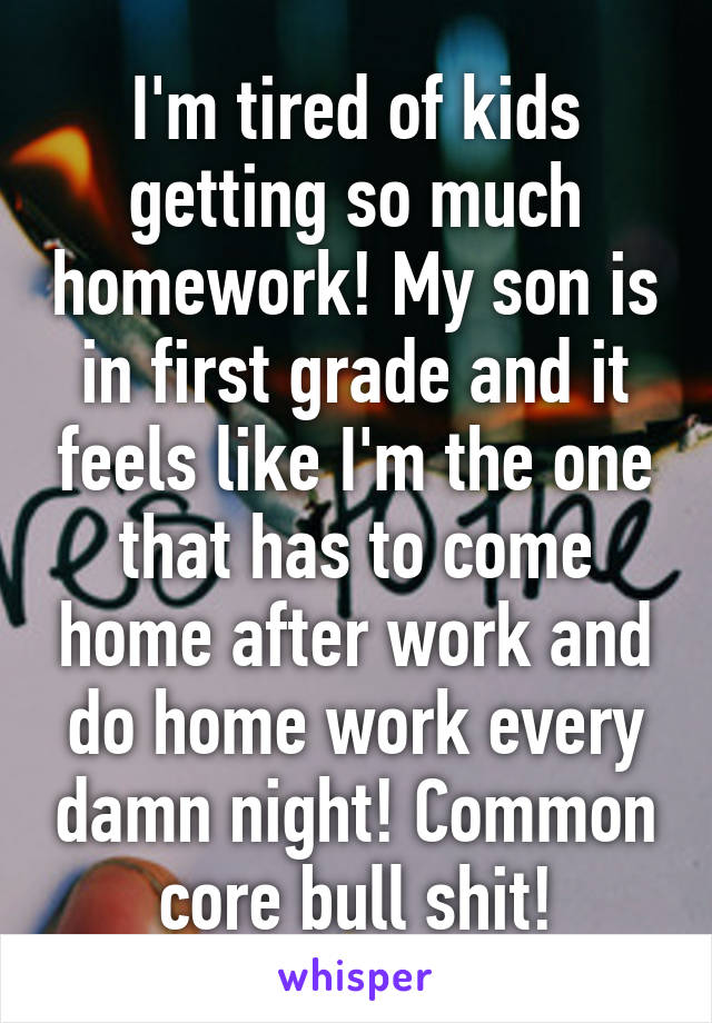 I'm tired of kids getting so much homework! My son is in first grade and it feels like I'm the one that has to come home after work and do home work every damn night! Common core bull shit!