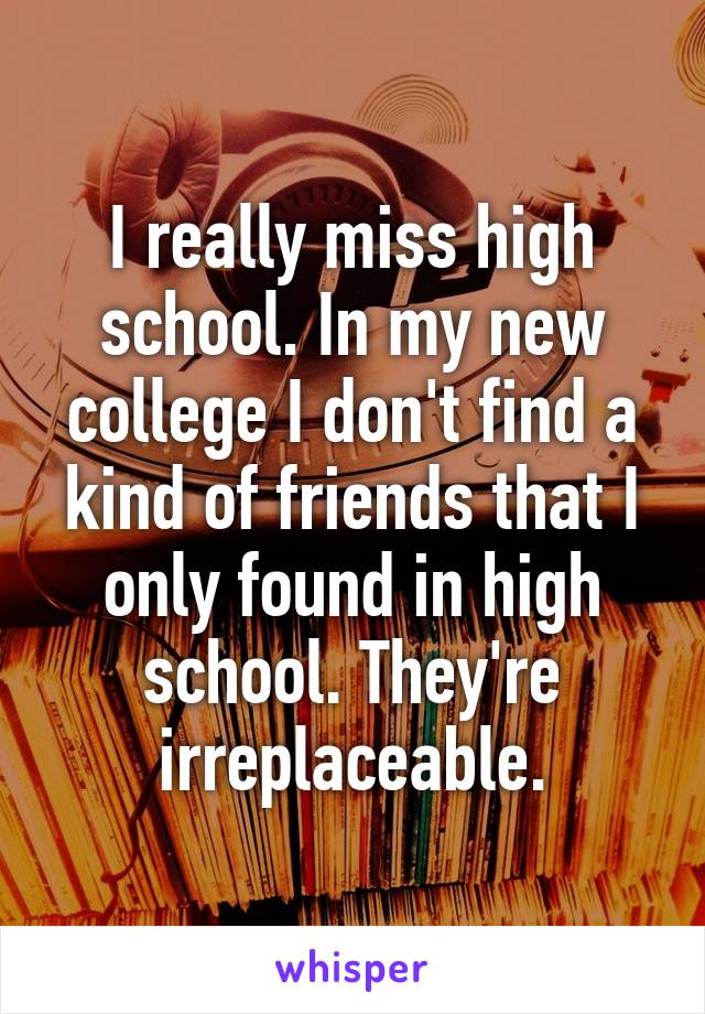 I really miss high school. In my new college I don't find a kind of friends that I only found in high school. They're irreplaceable.