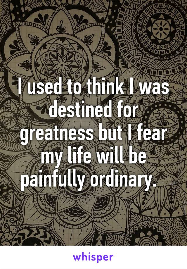 I used to think I was destined for greatness but I fear my life will be painfully ordinary.  
