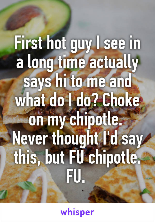 First hot guy I see in a long time actually says hi to me and what do I do? Choke on my chipotle.  Never thought I'd say this, but FU chipotle. FU. 