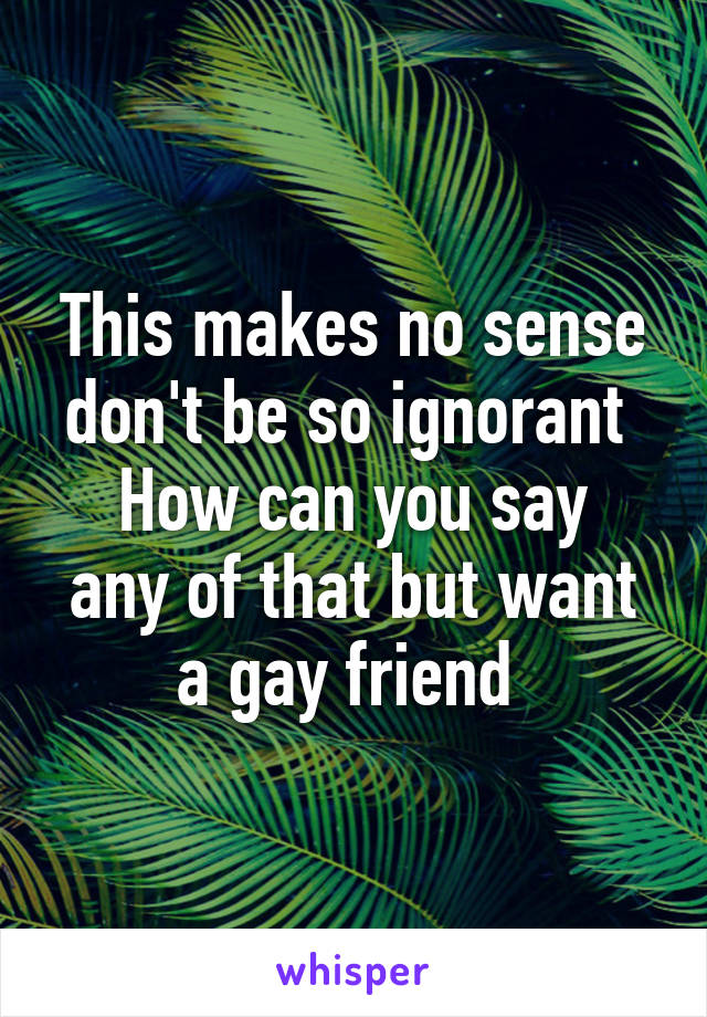 This makes no sense don't be so ignorant 
How can you say any of that but want a gay friend 