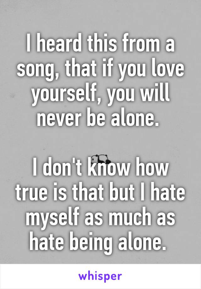 I heard this from a song, that if you love yourself, you will never be alone. 

I don't know how true is that but I hate myself as much as hate being alone. 