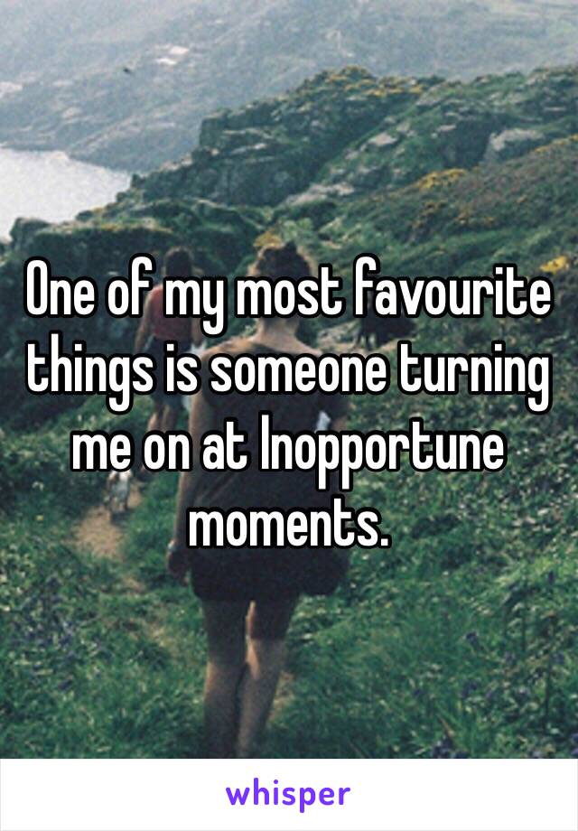 One of my most favourite things is someone turning me on at Inopportune moments.  