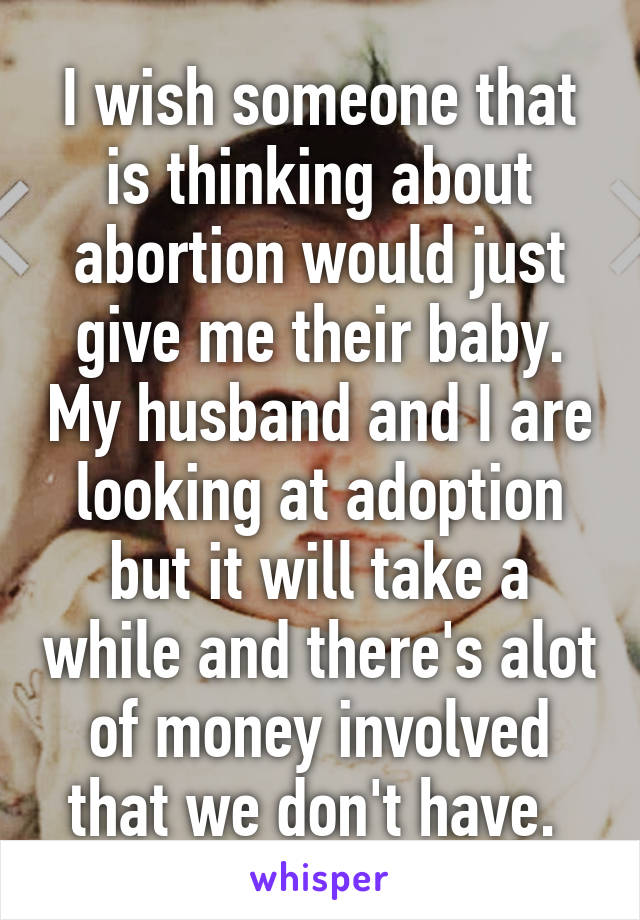 I wish someone that is thinking about abortion would just give me their baby. My husband and I are looking at adoption but it will take a while and there's alot of money involved that we don't have. 