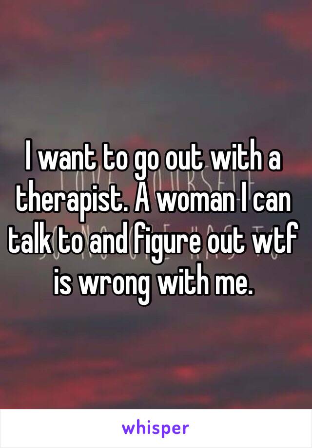 I want to go out with a therapist. A woman I can talk to and figure out wtf is wrong with me.