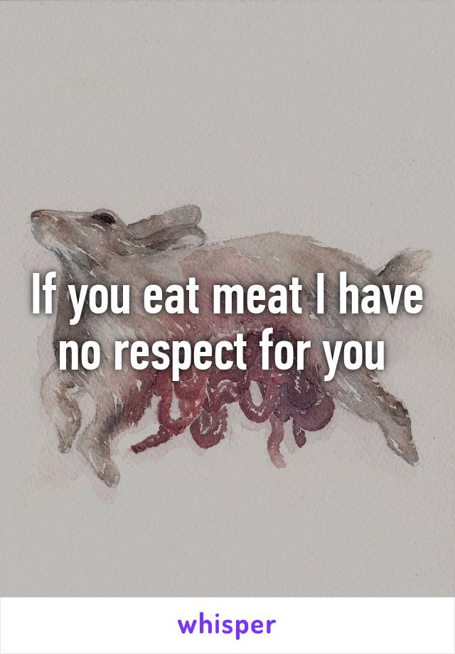 If you eat meat I have no respect for you 