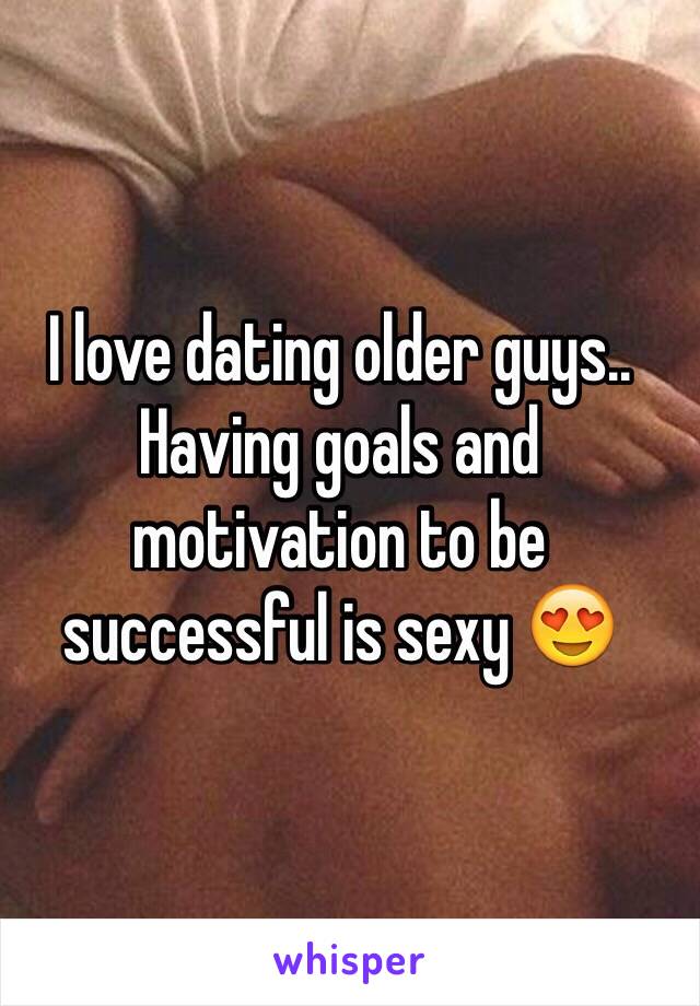 I love dating older guys.. Having goals and motivation to be successful is sexy 😍