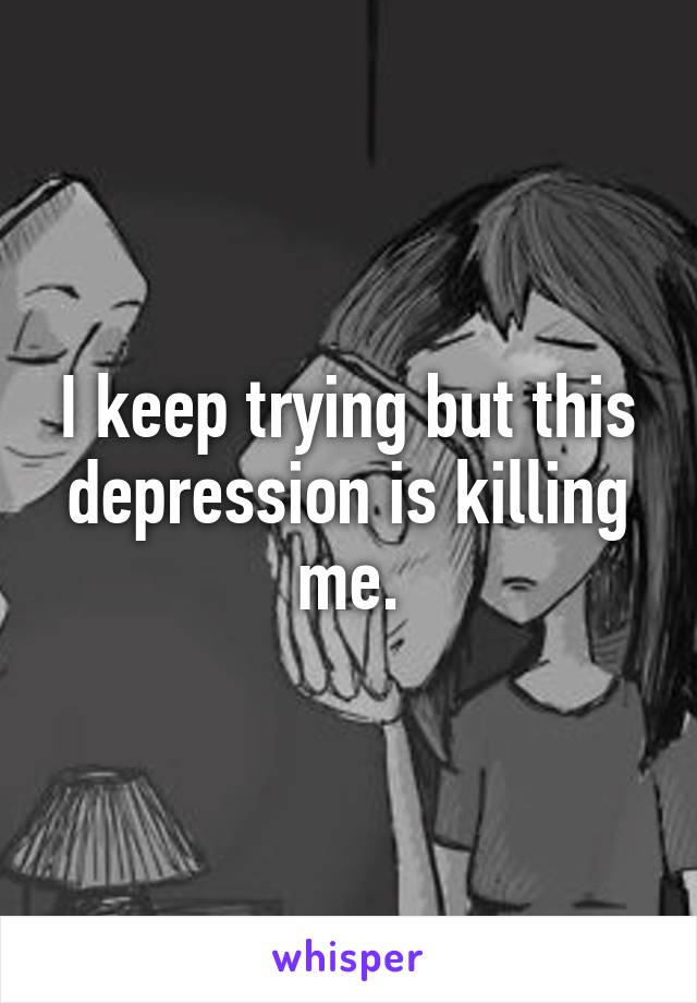 I keep trying but this depression is killing me.