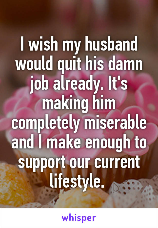 I wish my husband would quit his damn job already. It's making him completely miserable and I make enough to support our current lifestyle. 