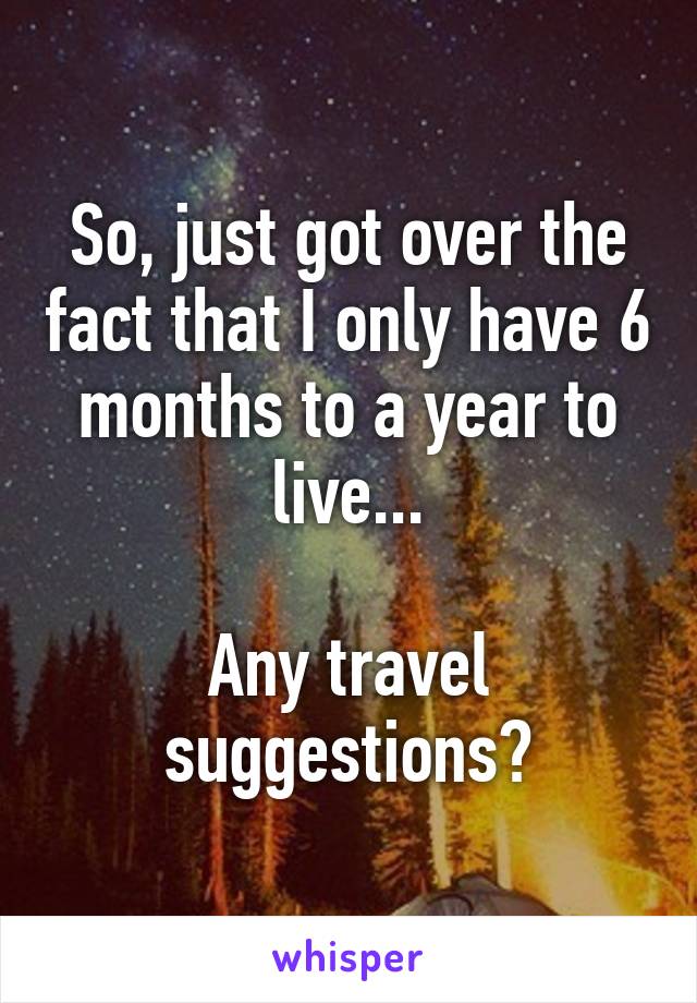 So, just got over the fact that I only have 6 months to a year to live...

Any travel suggestions?