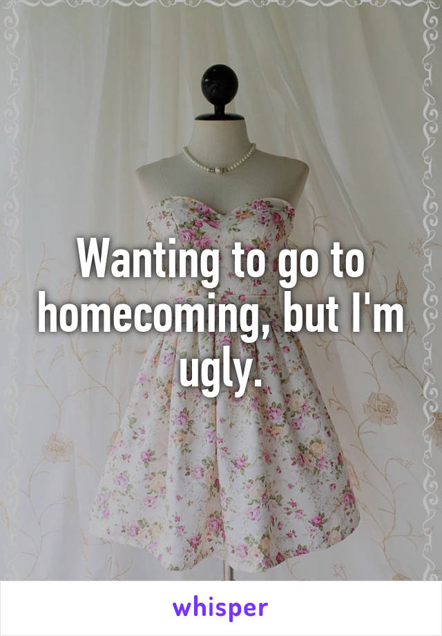 Wanting to go to homecoming, but I'm ugly.