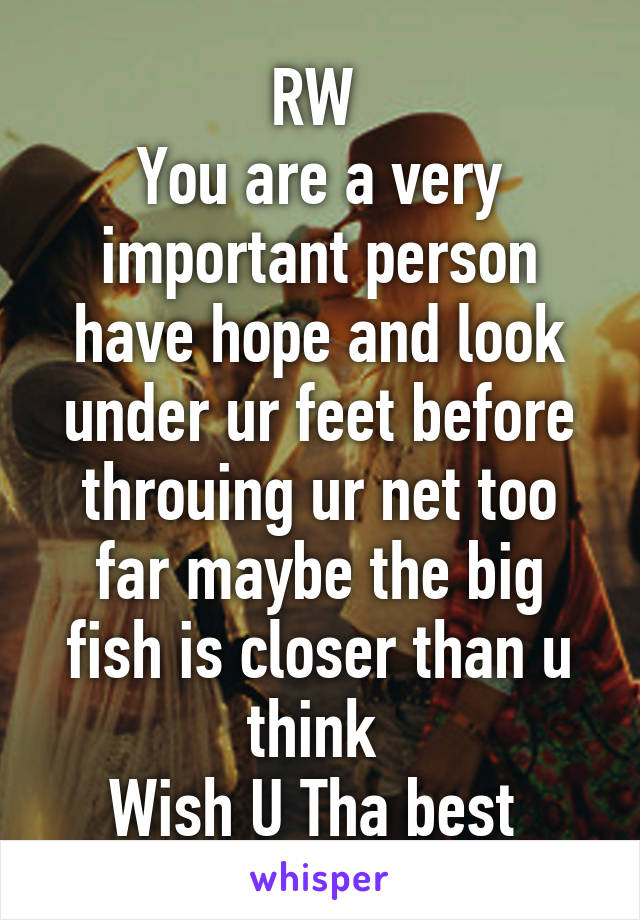 RW 
You are a very important person have hope and look under ur feet before throuing ur net too far maybe the big fish is closer than u think 
Wish U Tha best 