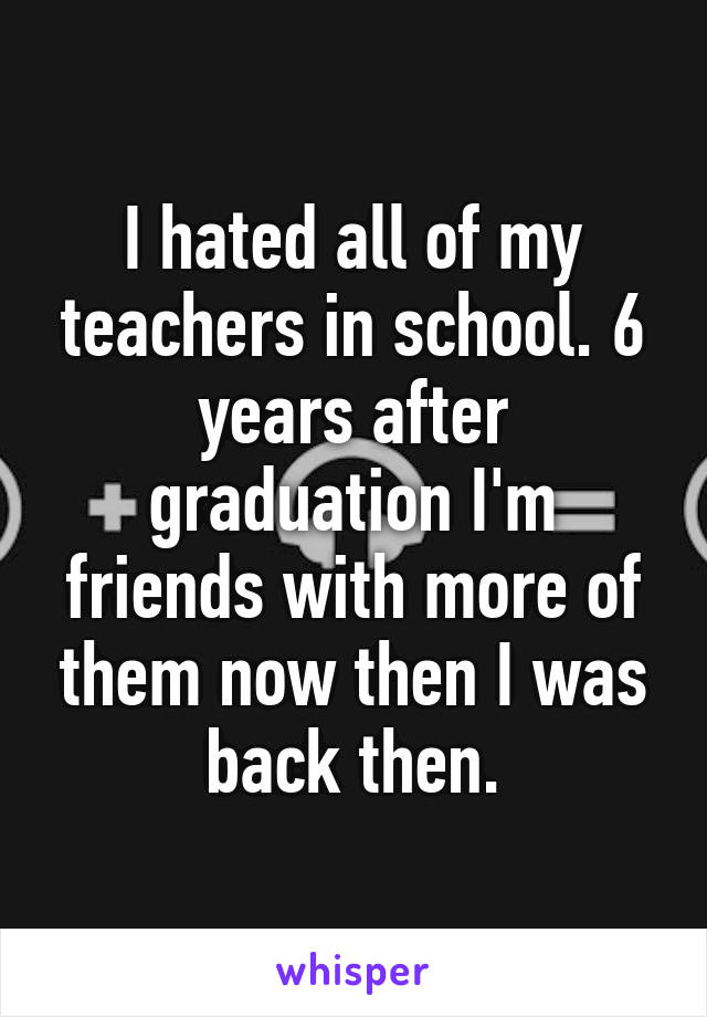 I hated all of my teachers in school. 6 years after graduation I'm friends with more of them now then I was back then.